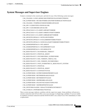 Page 99  
5-11
Catalyst 4500 E-Series Switches Installation Guide
OL-13972-02
Chapter 5      Troubleshooting
Troubleshooting Supervisor Engines
System Messages and Supervisor Engines 
Connect a terminal to the console port, and look for any of the following system messages:
C4K_CHASSIS-3-LINECARDMUXBUFFERTOSUPALIGNMENTWRONG
C4K_SUPERVISOR-3-MUXBUFFERREADSUPERVISORSELECTIONFAILED
C4K_CHASSIS-3-TEMPERATURESENSORREADFAILED
C4K_HW-3-X2IDENTIFICATIONFAILURE
C4K_HW-3-X2OUIREGREADFAILURE...