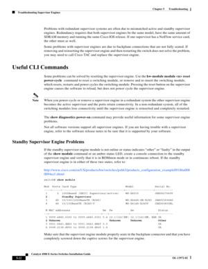 Page 100  
5-12
Catalyst 4500 E-Series Switches Installation Guide
OL-13972-02
Chapter 5      Troubleshooting
Troubleshooting Supervisor Engines
Problems with redundant supervisor systems are often due to mismatched active and standby supervisor 
engines. Redundancy requires that both supervisor engines be the same model, have the same amount of 
SDRAM memory and running the same Cisco IOS release. If one supervisor has a NetFlow service card, 
the other must as well.
Some problems with supervisor engines are...