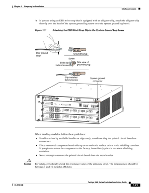 Page 1171-21
Catalyst 6500 Series Switches Installation Guide
OL-5781-08
Chapter 1      Preparing for Installation
  Site Requirements
b.If you are using an ESD wrist strap that is equipped with an alligator clip, attach the alligator clip 
directly over the head of the system ground lug screw or to the system ground lug barrel.
Figure 1-11 Attaching the ESD Wrist Strap Clip to the System Ground Lug Screw
When handling modules, follow these guidelines:
Handle carriers by available handles or edges only; avoid...