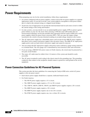 Page 1181-22
Catalyst 6500 Series Switches Installation Guide
OL-5781-08
Chapter 1      Preparing for Installation
  Power Requirements
Power Requirements
When preparing your site for the switch installation, follow these requirements:
In systems configured with two power supplies, connect each of the two power supplies to a separate 
input power source. If you fail to do this, your system might be susceptible to total power failure 
due to a fault in the external wiring or a tripped circuit breaker.
To prevent...