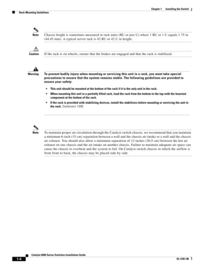 Page 1261-4
Catalyst 6500 Series Switches Installation Guide
OL-5781-08
Chapter 1      Installing the Switch
  Rack-Mounting Guidelines
NoteChassis height is sometimes measured in rack units (RU or just U) where 1 RU or 1 U equals 1.75 in 
(44.45 mm). A typical server rack is 42 RU or 42 U in height.
CautionIf the rack is on wheels, ensure that the brakes are engaged and that the rack is stabilized.
NoteTo maintain proper air circulation through the Catalyst switch chassis, we recommend that you maintain 
a...