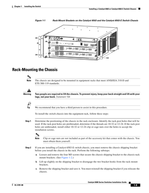 Page 1311-9
Catalyst 6500 Series Switches Installation Guide
OL-5781-08
Chapter 1      Installing the Switch
  Installing a Catalyst 6503 or Catalyst 6503-E Switch Chassis
Figure 1-1 Rack-Mount Brackets on the Catalyst 6503 and the Catalyst 6503-E Switch Chassis
Rack-Mounting the Chassis
NoteThe chassis are designed to be mounted in equipment racks that meet ANSI/EIA 310-D and 
ETS 300-119 standards.
WarningTwo people are required to lift the chassis. To prevent injury, keep your back straight and lift with your...