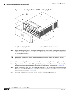 Page 1321-10
Catalyst 6500 Series Switches Installation Guide
OL-5781-08
Chapter 1      Installing the Switch
  Installing a Catalyst 6503 or Catalyst 6503-E Switch Chassis
Figure 1-2 Removing the Catalyst 6503-E Chassis Shipping Bracket
Step 3
With a person standing at each side of the chassis, grasp the chassis handle with one hand, and use the 
other hand near the back of the chassis for balance. Slowly lift the chassis in unison. Avoid sudden twists 
or moves to prevent injury.
TipHave a third person install...