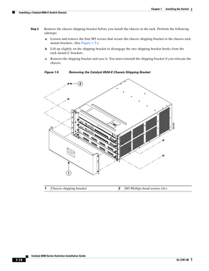 Page 1361-14
Catalyst 6500 Series Switches Installation Guide
OL-5781-08
Chapter 1      Installing the Switch
  Installing a Catalyst 6504-E Switch Chassis
Step 2Remove the chassis shipping bracket before you install the chassis in the rack. Perform the following 
substeps:
a.Loosen and remove the four M5 screws that secure the chassis shipping bracket to the chassis rack 
mount brackets. (See Figure 1-5.)
b.Lift up slightly on the shipping bracket to disengage the two shipping bracket hooks from the 
rack-mount...