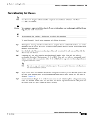 Page 1451-23
Catalyst 6500 Series Switches Installation Guide
OL-5781-08
Chapter 1      Installing the Switch
  Installing a Catalyst 6509 or Catalyst 6509-E Switch Chassis
Rack-Mounting the Chassis
NoteThe chassis are designed to be mounted in equipment racks that meet ANSI/EIA 310-D and 
ETS 300-119 standards.
WarningTwo people are required to lift the chassis. To prevent injury, keep your back straight and lift with your 
legs, not your back. Statement 164
TipWe recommend that you have a third person to...