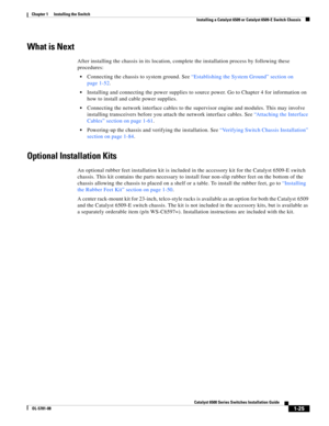 Page 1471-25
Catalyst 6500 Series Switches Installation Guide
OL-5781-08
Chapter 1      Installing the Switch
  Installing a Catalyst 6509 or Catalyst 6509-E Switch Chassis
What is Next
After installing the chassis in its location, complete the installation process by following these 
procedures:
Connecting the chassis to system ground. See “Establishing the System Ground” section on 
page 1-52.
Installing and connecting the power supplies to source power. Go to Chapter 4 for information on 
how to install and...