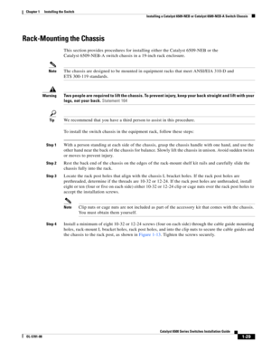 Page 1511-29
Catalyst 6500 Series Switches Installation Guide
OL-5781-08
Chapter 1      Installing the Switch
  Installing a Catalyst 6509-NEB or Catalyst 6509-NEB-A Switch Chassis
Rack-Mounting the Chassis
This section provides procedures for installing either the Catalyst 6509-NEB or the 
Catalyst 6509-NEB-A switch chassis in a 19-inch rack enclosure.
NoteThe chassis are designed to be mounted in equipment racks that meet ANSI/EIA 310-D and 
ETS 300-119 standards.
WarningTwo people are required to lift the...