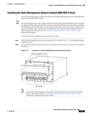 Page 1531-31
Catalyst 6500 Series Switches Installation Guide
OL-5781-08
Chapter 1      Installing the Switch
  Installing a Catalyst 6509-NEB or Catalyst 6509-NEB-A Switch Chassis
Installing the Cable Management System (Catalyst 6509-NEB-A Only)
This section describes the installation procedures for the cable management system (CABLETRAY-09) 
on the Catalyst 6509-NEB-A switch. 
NoteThe cable management system is shipped with the extended cable guide installed but can be used with 
the supplied standard cable...