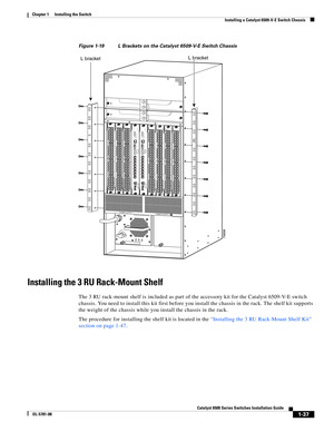 Page 1591-37
Catalyst 6500 Series Switches Installation Guide
OL-5781-08
Chapter 1      Installing the Switch
  Installing a Catalyst 6509-V-E Switch Chassis
Figure 1-19 L Brackets on the Catalyst 6509-V-E Switch Chassis
Installing the 3 RU Rack-Mount Shelf
The 3 RU rack-mount shelf is included as part of the accessory kit for the Catalyst 6509-V-E switch 
chassis. You need to install this kit first before you install the chassis in the rack. The shelf kit supports 
the weight of the chassis while you install...