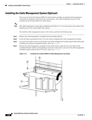 Page 1621-40
Catalyst 6500 Series Switches Installation Guide
OL-5781-08
Chapter 1      Installing the Switch
  Installing a Catalyst 6509-V-E Switch Chassis
Installing the Cable Management System (Optional)
The accessory kit for the Catalyst 6509-V-E switch chassis includes an optional cable management 
system that is installed on the front of the switch chassis. This cable management system is only 
available for the Catalyst 6509-V-E switch chassis. 
NoteThe cable management system adds an additional 6.8...