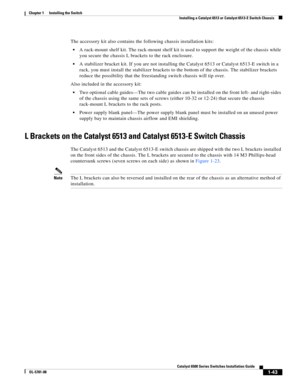 Page 1651-43
Catalyst 6500 Series Switches Installation Guide
OL-5781-08
Chapter 1      Installing the Switch
  Installing a Catalyst 6513 or Catalyst 6513-E Switch Chassis
The accessory kit also contains the following chassis installation kits:
A rack-mount shelf kit. The rack-mount shelf kit is used to support the weight of the chassis while 
you secure the chassis L brackets to the rack enclosure.
A stabilizer bracket kit. If you are not installing the Catalyst 6513 or Catalyst 6513-E switch in a 
rack, you...