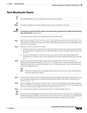 Page 1671-45
Catalyst 6500 Series Switches Installation Guide
OL-5781-08
Chapter 1      Installing the Switch
  Installing a Catalyst 6513 or Catalyst 6513-E Switch Chassis
Rack-Mounting the Chassis
TipWe recommend that you have a third person to assist in this procedure.
CautionFor easier installation, the chassis should be empty when you install it in the rack.
WarningTwo people are required to lift the chassis. To prevent injury, keep your back straight and lift with your 
legs, not your back. Statement 164...