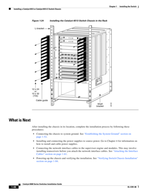 Page 1681-46
Catalyst 6500 Series Switches Installation Guide
OL-5781-08
Chapter 1      Installing the Switch
  Installing a Catalyst 6513 or Catalyst 6513-E Switch Chassis
Figure 1-24 Installing the Catalyst6513 Switch Chassis in the Rack
What is Next
After installing the chassis in its location, complete the installation process by following these 
procedures:
Connecting the chassis to system ground. See “Establishing the System Ground” section on 
page 1-52.
Installing and connecting the power supplies to...