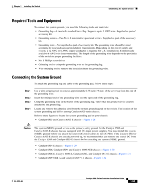 Page 1751-53
Catalyst 6500 Series Switches Installation Guide
OL-5781-08
Chapter 1      Installing the Switch
  Establishing the System Ground
Required Tools and Equipment
To connect the system ground, you need the following tools and materials:
Grounding lug—A two-hole standard barrel lug. Supports up to 6 AWG wire. Supplied as part of 
accessory kit.
Grounding screws—Two M4 x 8 mm (metric) pan-head screws. Supplied as part of the accessory 
kit.
Grounding wire—Not supplied as part of accessory kit. The...