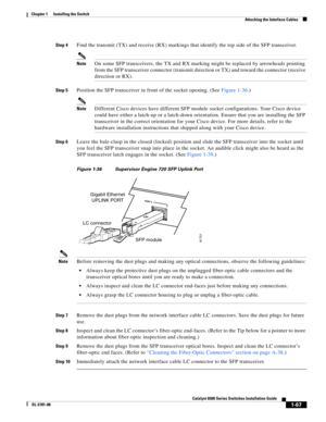 Page 1891-67
Catalyst 6500 Series Switches Installation Guide
OL-5781-08
Chapter 1      Installing the Switch
  Attaching the Interface Cables
Step 4Find the transmit (TX) and receive (RX) markings that identify the top side of the SFP transceiver.
NoteOn some SFP transceivers, the TX and RX marking might be replaced by arrowheads pointing 
from the SFP transceiver connector (transmit direction or TX) and toward the connector (receive 
direction or RX).
Step 5Position the SFP transceiver in front of the socket...