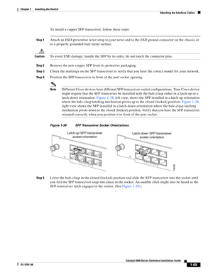 Page 1911-69
Catalyst 6500 Series Switches Installation Guide
OL-5781-08
Chapter 1      Installing the Switch
  Attaching the Interface Cables
To install a copper SFP transceiver, follow these steps:
Step 1Attach an ESD-preventive wrist strap to your wrist and to the ESD ground connector on the chassis or 
to a properly grounded bare metal surface.
CautionTo avoid ESD damage, handle the SFP by its sides; do not touch the connector pins.
Step 2Remove the new copper SFP from its protective packaging. 
Step 3Check...