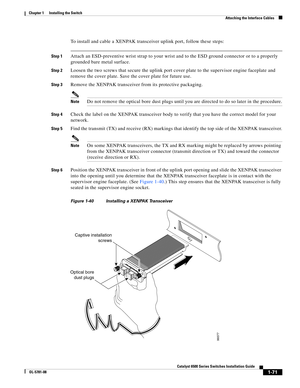 Page 1931-71
Catalyst 6500 Series Switches Installation Guide
OL-5781-08
Chapter 1      Installing the Switch
  Attaching the Interface Cables
To install and cable a XENPAK transceiver uplink port, follow these steps:
Step 1Attach an ESD-preventive wrist strap to your wrist and to the ESD ground connector or to a properly 
grounded bare metal surface.
Step 2Loosen the two screws that secure the uplink port cover plate to the supervisor engine faceplate and 
remove the cover plate. Save the cover plate for future...