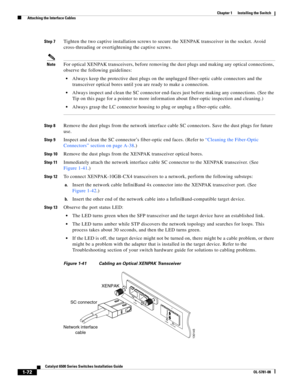 Page 1941-72
Catalyst 6500 Series Switches Installation Guide
OL-5781-08
Chapter 1      Installing the Switch
  Attaching the Interface Cables
Step 7Tighten the two captive installation screws to secure the XENPAK transceiver in the socket. Avoid 
cross-threading or overtightening the captive screws.
NoteFor optical XENPAK transceivers, before removing the dust plugs and making any optical connections, 
observe the following guidelines:
Always keep the protective dust plugs on the unplugged fiber-optic cable...