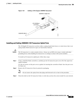 Page 1951-73
Catalyst 6500 Series Switches Installation Guide
OL-5781-08
Chapter 1      Installing the Switch
  Attaching the Interface Cables
Figure 1-42 Cabling a CX4 (Copper) XENPAK Transceiver
Installing and Cabling 10GBASE-X X2 Transceiver Uplink Ports
The 10-Gigabit X2 transceiver can have either a spring-loaded latch sleeve or a latch sleeve that is not 
spring loaded. Both transceiver types are functionally identical.
CautionThe X2 transceiver is a static-sensitive device. Always use an ESD wrist strap...