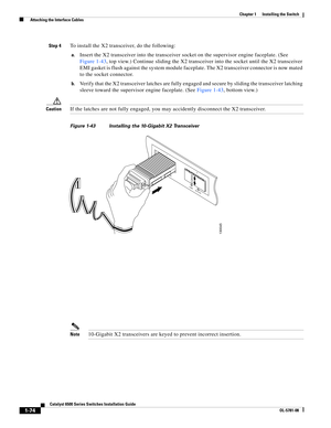 Page 1961-74
Catalyst 6500 Series Switches Installation Guide
OL-5781-08
Chapter 1      Installing the Switch
  Attaching the Interface Cables
Step 4To install the X2 transceiver, do the following:
a.Insert the X2 transceiver into the transceiver socket on the supervisor engine faceplate. (See 
Figure 1-43, top view.) Continue sliding the X2 transceiver into the socket until the X2 transceiver 
EMI gasket is flush against the system module faceplate. The X2 transceiver connector is now mated 
to the socket...