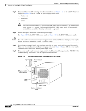 Page 2281-20
Catalyst 6500 Series Switches Installation Guide
OL-5781-08
Chapter 1      Removal and Replacement Procedures
  Removing and Installing the DC-Input Power Supplies
Step 4Disconnect the source DC cable lugs from the terminal block (see Figure 1-13 for the 1300 W DC power 
supply or Figure 1-14 for the 2500 W DC power supply) in this order:
1.Positive (+)
2.Negative (–)
3.Ground
NoteThe terminals on the 1300 W DC power supply DC power cable terminal block are labeled (from 
top to bottom) +, –,...