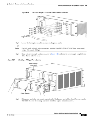 Page 2391-31
Catalyst 6500 Series Switches Installation Guide
OL-5781-08
Chapter 1      Removal and Replacement Procedures
  Removing and Installing the DC-Input Power Supplies
Figure 1-20 Disconnecting the Source DC Cables and Ground Cable
Step 6
Loosen the four captive installation screws on the power supply.
CautionUse both hands to install and remove power supplies. Each PWR-2700-DC/4 DC-input power supply 
weighs 19.8 pounds (9.0 kg).
Step 7Grasp both power supply handles, as shown in Figure 1-21, and slide...