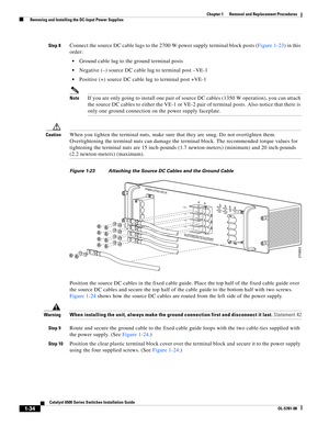 Page 2421-34
Catalyst 6500 Series Switches Installation Guide
OL-5781-08
Chapter 1      Removal and Replacement Procedures
  Removing and Installing the DC-Input Power Supplies
Step 8Connect the source DC cable lugs to the 2700 W power supply terminal block posts (Figure 1-23) in this 
order:
Ground cable lug to the ground terminal posts
Negative (–) source DC cable lug to terminal post –VE-1
Positive (+) source DC cable lug to terminal post +VE-1
NoteIf you are only going to install one pair of source DC cables...