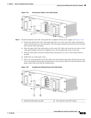 Page 2431-35
Catalyst 6500 Series Switches Installation Guide
OL-5781-08
Chapter 1      Removal and Replacement Procedures
  Removing and Installing the DC-Input Power Supplies
Figure 1-24 Securing the Cables to the Cable Guides
Step 11
Install the detached source DC cable guide that is supplied with the power supply (see Figure 1-25):
a.Position the thicker half of the cable guide under the two or four source DC cables and align the 
cables with the grooves in the cable guide. The cable guide should be placed...