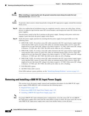 Page 2661-58
Catalyst 6500 Series Switches Installation Guide
OL-5781-08
Chapter 1      Removal and Replacement Procedures
  Removing and Installing the DC-Input Power Supplies
WarningWhen installing or replacing the unit, the ground connection must always be made first and 
disconnected last. Statement 1046
CautionTo prevent a short circuit or shock hazard after wiring the DC-input power supply, reinstall the terminal 
block covers.
Step 18After you confirm that all installation steps are completed correctly,...