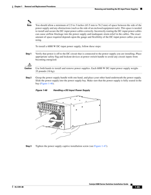 Page 2731-65
Catalyst 6500 Series Switches Installation Guide
OL-5781-08
Chapter 1      Removal and Replacement Procedures
  Removing and Installing the DC-Input Power Supplies
NoteYou should allow a minimum of 2.5 to 3 inches (63.5 mm to 76.2 mm) of space between the side of the 
power supply and any obstructions (such as the side of an enclosed equipment rack). This space is needed 
to install and secure the DC-input power cables correctly. Incorrectly routing the DC-input power cables 
can cause airflow...