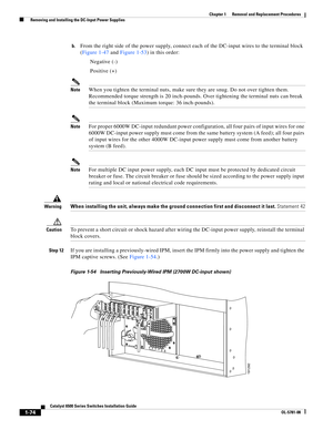 Page 2821-74
Catalyst 6500 Series Switches Installation Guide
OL-5781-08
Chapter 1      Removal and Replacement Procedures
  Removing and Installing the DC-Input Power Supplies
b.From the right side of the power supply, connect each of the DC-input wires to the terminal block 
(Figure 1-47 and Figure 1-53) in this order:
Negative (-) 
Positive (+) 
NoteWhen you tighten the terminal nuts, make sure they are snug. Do not over tighten them. 
Recommended torque strength is 20 inch-pounds. Over tightening the...