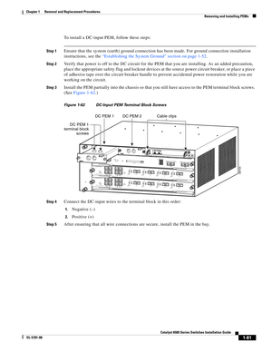 Page 2891-81
Catalyst 6500 Series Switches Installation Guide
OL-5781-08
Chapter 1      Removal and Replacement Procedures
  Removing and Installing PEMs
To install a DC-input PEM, follow these steps:
Step 1Ensure that the system (earth) ground connection has been made. For ground connection installation 
instructions, see the “Establishing the System Ground” section on page 1-52.
Step 2Verify that power is off to the DC circuit for the PEM that you are installing. As an added precaution, 
place the appropriate...