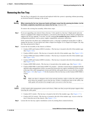Page 2911-83
Catalyst 6500 Series Switches Installation Guide
OL-5781-08
Chapter 1      Removal and Replacement Procedures
  Removing and Installing the Fan Tray
Removing the Fan Tray 
The fan Tray is designed to be removed and replaced while the system is operating without presenting 
an electrical hazard or damage to the system.
WarningWhen removing the fan tray, keep your hands and fingers away from the spinning fan blades. Let the 
fan blades completely stop before you remove the fan tray. Statement 258
To...