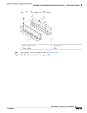 Page 3031-95
Catalyst 6500 Series Switches Installation Guide
OL-5781-08
Chapter 1      Removal and Replacement Procedures
  Installing the Air Filter Assembly on a Catalyst 6509-NEB-A Switch or a Catalyst 6509-V-E (Optional)
Figure 1-75 Removing the Inner Filter Retainer
Step 4
Place the foam filter over the filter retainer. (See Figure 1-76.)
Step 5Slide the retainer and filter into the cage assembly. 1Filter cage assembly3Thumb loops
2Filter retainer4Ta b s
104898
1
23
4 