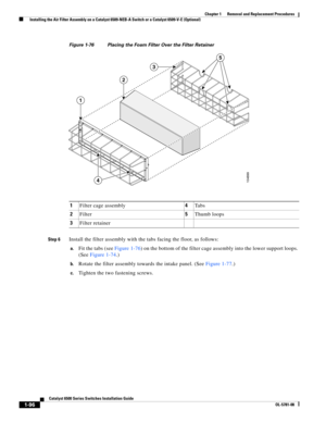 Page 3041-96
Catalyst 6500 Series Switches Installation Guide
OL-5781-08
Chapter 1      Removal and Replacement Procedures
  Installing the Air Filter Assembly on a Catalyst 6509-NEB-A Switch or a Catalyst 6509-V-E (Optional)
Figure 1-76 Placing the Foam Filter Over the Filter Retainer
Step 6
Install the filter assembly with the tabs facing the floor, as follows: 
a.Fit the tabs (see Figure 1-76) on the bottom of the filter cage assembly into the lower support loops. 
(See Figure 1-74.) 
b.Rotate the filter...