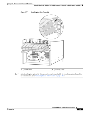 Page 3051-97
Catalyst 6500 Series Switches Installation Guide
OL-5781-08
Chapter 1      Removal and Replacement Procedures
  Installing the Air Filter Assembly on a Catalyst 6509-NEB-A Switch or a Catalyst 6509-V-E (Optional)
Figure 1-77 Installing the Filter Assembly
Step 7
After installing the optional air filter assembly, establish a schedule for visually checking the air filter 
for contamination. (See “Checking the Air Filter” section on page 1-98.)
1Thumbscrews2Fastening screw
104900
INPUT
OKFA N
OKOUTPUT...