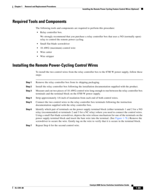 Page 3071-99
Catalyst 6500 Series Switches Installation Guide
OL-5781-08
Chapter 1      Removal and Replacement Procedures
  Installing the Remote Power Cycling Feature Control Wires (Optional)
Required Tools and Components
The following tools and components are required to perform this procedure:
Relay controller box. 
We strongly recommend that you purchase a relay controller box that uses a NO (normally open) 
relay to control the remote power cycling.
Small flat-blade screwdriver
18 AWG (maximum) control...