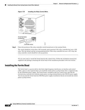 Page 3081-100
Catalyst 6500 Series Switches Installation Guide
OL-5781-08
Chapter 1      Removal and Replacement Procedures
  Installing the Remote Power Cycling Feature Control Wires (Optional)
Figure 1-78 Installing the Relay Control Wires
Step 8
Check the position of the relay controller switch located next to the terminal block. 
The switch should be in the down, NO (normally open) position if the relay controller box uses a NO 
relay. This the default and the recommended position. If the relay controller...