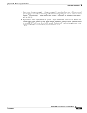 Page 387A-77
Catalyst 6500 Series Switches Installation Guide
OL-5781-08
Appendix A      Power Supply Specifications
  Power Supply Redundancy
If you power down power supply 1 while power supply 2 is operating, the system will issue a normal 
power supply 1 down indication warning with another warning asking the user not to remove power 
supply 1. If power supply 1 is left in the system, even if it is powered off, the total system power 
will be 4000 W.
If you remove power supply 1 from the system, a major alarm...