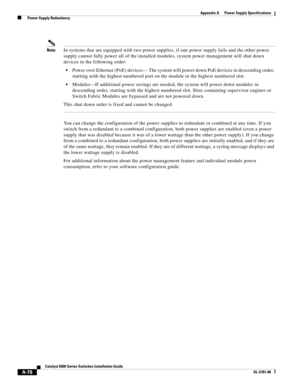 Page 388A-78
Catalyst 6500 Series Switches Installation Guide
OL-5781-08
Appendix A      Power Supply Specifications
  Power Supply Redundancy
NoteIn systems that are equipped with two power supplies, if one power supply fails and the other power 
supply cannot fully power all of the installed modules, system power management will shut down 
devices in the following order: 
Power over Ethernet (PoE) devices— The system will power down PoE devices in descending order, 
starting with the highest numbered port on...