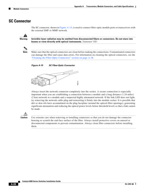 Page 416A-28
Catalyst 6500 Series Switches Installation Guide
OL-5781-08
Appendix A      Transceivers, Module Connectors, and Cable Specifications
  Module Connectors
SC Connector
The SC connector, shown in Figure A-15, is used to connect fiber-optic module ports or transceivers with 
the external SMF or MMF network.
 
WarningInvisible laser radiation may be emitted from disconnected fibers or connectors. Do not stare into 
beams or view directly with optical instruments. Statement 1051
NoteMake sure that the...