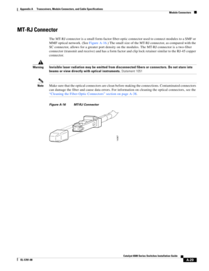 Page 417A-29
Catalyst 6500 Series Switches Installation Guide
OL-5781-08
Appendix A      Transceivers, Module Connectors, and Cable Specifications
  Module Connectors
MT-RJ Connector
The MT-RJ connector is a small form-factor fiber-optic connector used to connect modules to a SMF or 
MMF optical network. (See Figure A-16.) The small size of the MT-RJ connector, as compared with the 
SC connector, allows for a greater port density on the modules. The MT-RJ connector is a two-fiber 
connector (transmit and...