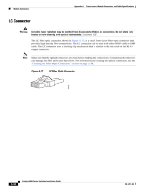 Page 418A-30
Catalyst 6500 Series Switches Installation Guide
OL-5781-08
Appendix A      Transceivers, Module Connectors, and Cable Specifications
  Module Connectors
LC Connector
WarningInvisible laser radiation may be emitted from disconnected fibers or connectors. Do not stare into 
beams or view directly with optical instruments. Statement 1051
The LC fiber optic connector, shown in Figure A-17, is a small form-factor fiber-optic connector that 
provides high-density fiber connectivity. The LC connector can...