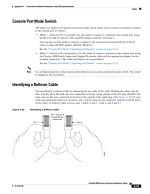 Page 421A-33
Catalyst 6500 Series Switches Installation Guide
OL-5781-08
Appendix A      Transceivers, Module Connectors, and Cable Specifications
  Cables
Console Port Mode Switch
The supervisor engine front-panel console port mode switch allows you to connect a terminal or modem 
to the console port as follows:
Mode 1—Switch in the in position. Use this mode to connect a terminal to the console port using 
the RJ-45-to-RJ-45 rollover cable and DTE adapter (labeled “Terminal”). 
You can also use this mode to...