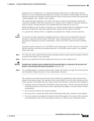 Page 427A-39
Catalyst 6500 Series Switches Installation Guide
OL-5781-08
Appendix A      Transceivers, Module Connectors, and Cable Specifications
  Cleaning the Fiber-Optic Connectors
Connector loss, or insertion loss, is a critical performance characteristic of a fiber-optic connector. 
Return loss is also an important factor. Return loss specifies the amount of reflected light; the lower the 
reflection, the better the connection. The best physical contact connectors have return losses greater than 
–40 dB,...