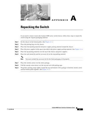 Page 429A-1
Catalyst 6500 Series Switches Installation Guide
OL-5781-08
APPENDIXA
Repacking the Switch
If you need to return or move the Catalyst 6500 series switch chassis, follow these steps to repack the 
switch using the original packaging material:
Step 1Set the chassis in the bottom pallet. (SeeFigure A-1.)
Step 2Place the packing bag over the chassis.
Step 3Place the front-packing material and power supply packing material around the chassis.
Step 4Place the power supplies in the spaces provided in the...