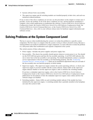 Page 448A-2
Catalyst 6500 Series Switches Installation Guide
OL-5781-08
Appendix A      Troubleshooting
  Solving Problems at the System Component Level
System software boots successfully.
The supervisor engine and all switching modules are installed properly in their slots, and each was 
initialized without problems.
If one or more of the above conditions are not met, use the procedures in this chapter to isolate and, if 
possible, resolve the problem. If all of the above conditions are met, and the hardware...