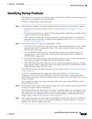 Page 449A-3
Catalyst 6500 Series Switches Installation Guide
OL-5781-08
Appendix A      Troubleshooting
  Identifying Startup Problems
Identifying Startup Problems
LEDs indicate all system states in the startup sequence. By checking the LEDs, you can determine when 
and where the system failed in the startup sequence.
To identify startup problems, follow these steps:
Step 1Turn on the power supplies. You should immediately hear the system fan assembly begin to operate. 
If you do not hear the fans operating, see...