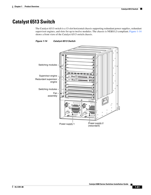 Page 831-61
Catalyst 6500 Series Switches Installation Guide
OL-5781-08
Chapter 1      Product Overview
  Catalyst 6513 Switch
Catalyst 6513 Switch
The Catalyst 6513 switch is a 13-slot horizontal chassis supporting redundant power supplies, redundant 
supervisor engines, and slots for up to twelve modules. The chassis is NEBS L3 compliant. Figure 1-14 
shows a front view of the Catalyst 6513 switch chassis.
Figure 1-14 Catalyst 6513 Switch
INPUT
OKFA N
OKOUTPUT
FA I
L
o
INPUT
OKFA N
OKOUTPUT
FA I
L
o
48121...