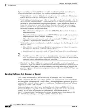 Page 1001-4
Catalyst 6500 Series Switches Installation Guide
OL-5781-08
Chapter 1      Preparing for Installation
  Site Requirements
If you are installing your Catalyst 6500 series switch in an enclosed or partially enclosed rack, we 
strongly recommend that you verify that your site meets the following guidelines:
Verify that there is a minimum of 6 inches (15 cm) of clearance between the sides of the rack and 
both the chassis air intake grill and the chassis air exhaust grill.
Verify that the ambient air...